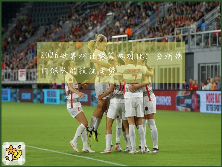 2026世界杯让球策略对比：分析热门球队的投注走势