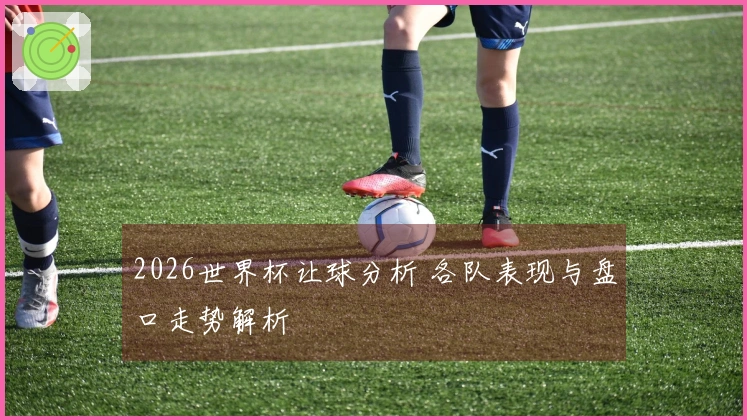 2026世界杯让球分析 各队表现与盘口走势解析