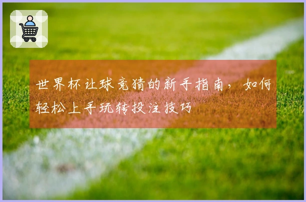 世界杯让球竞猜的新手指南，如何轻松上手玩转投注技巧